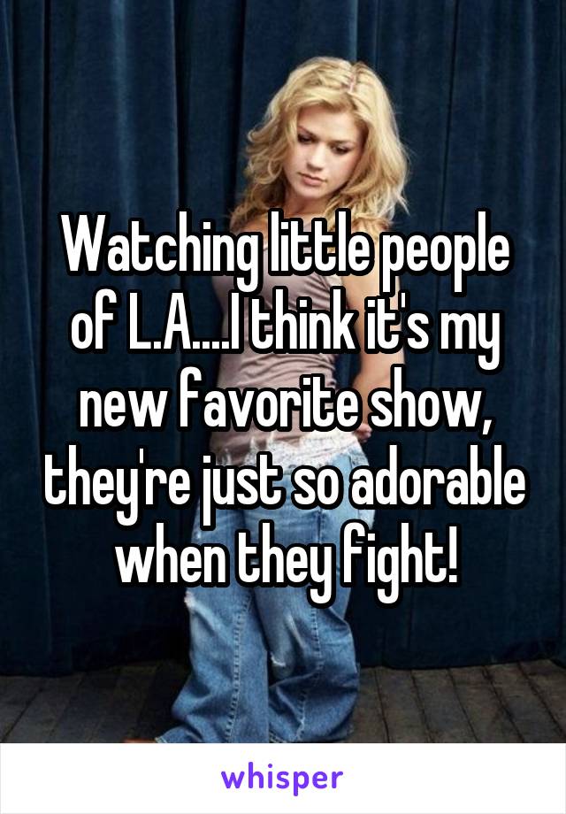 Watching little people of L.A....I think it's my new favorite show, they're just so adorable when they fight!