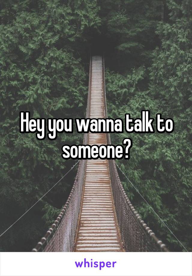 Hey you wanna talk to someone?