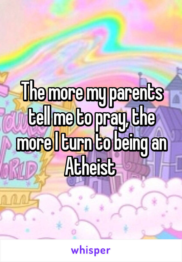 The more my parents tell me to pray, the more I turn to being an Atheist 