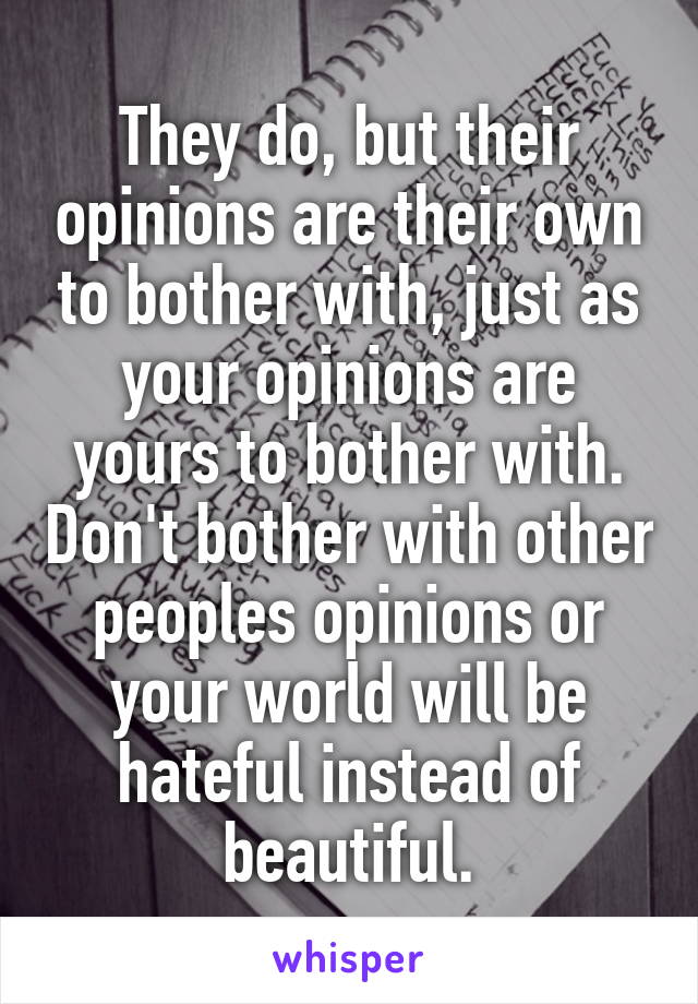 They do, but their opinions are their own to bother with, just as your opinions are yours to bother with. Don't bother with other peoples opinions or your world will be hateful instead of beautiful.