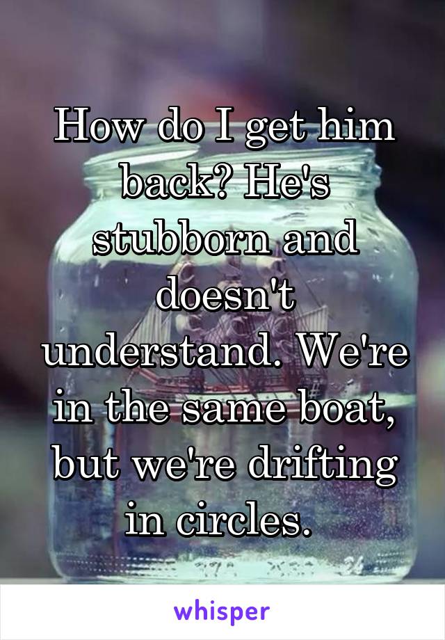 How do I get him back? He's stubborn and doesn't understand. We're in the same boat, but we're drifting in circles. 
