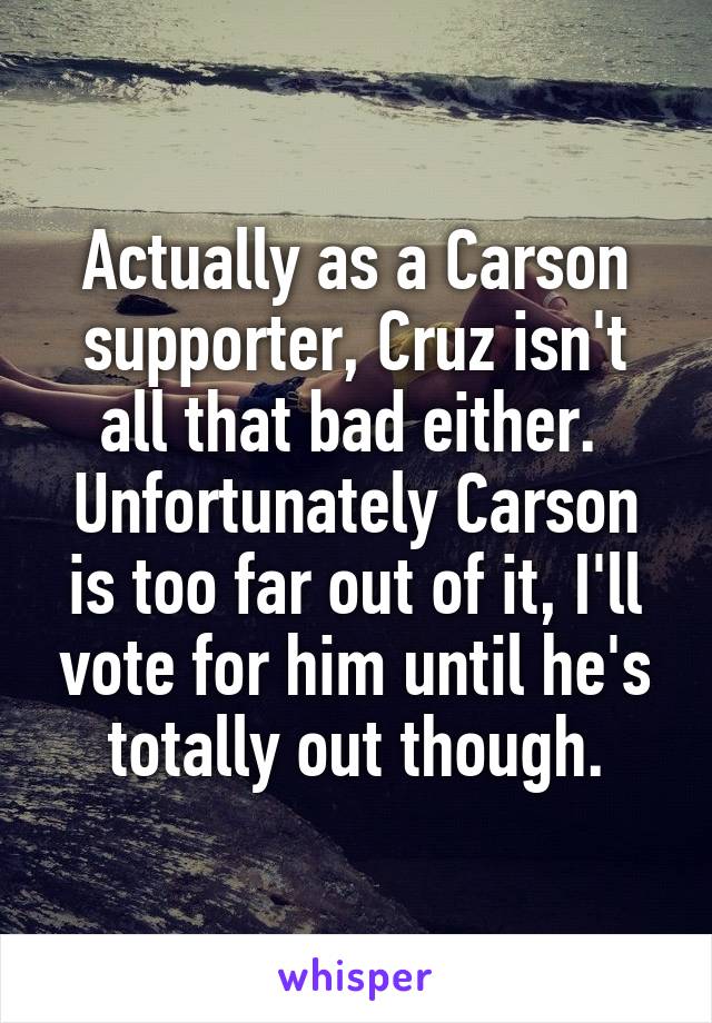 Actually as a Carson supporter, Cruz isn't all that bad either.  Unfortunately Carson is too far out of it, I'll vote for him until he's totally out though.