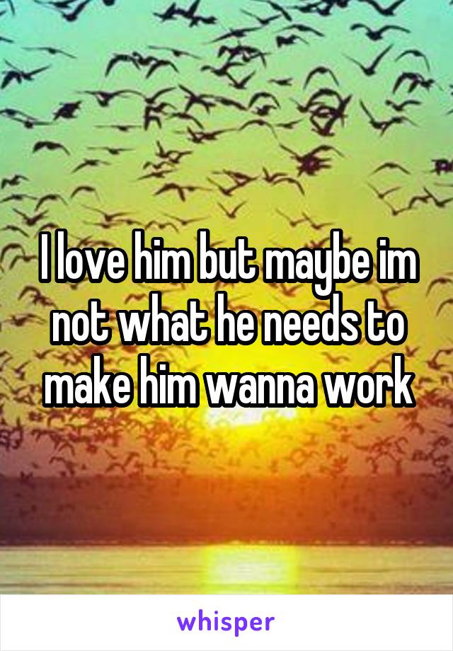 I love him but maybe im not what he needs to make him wanna work