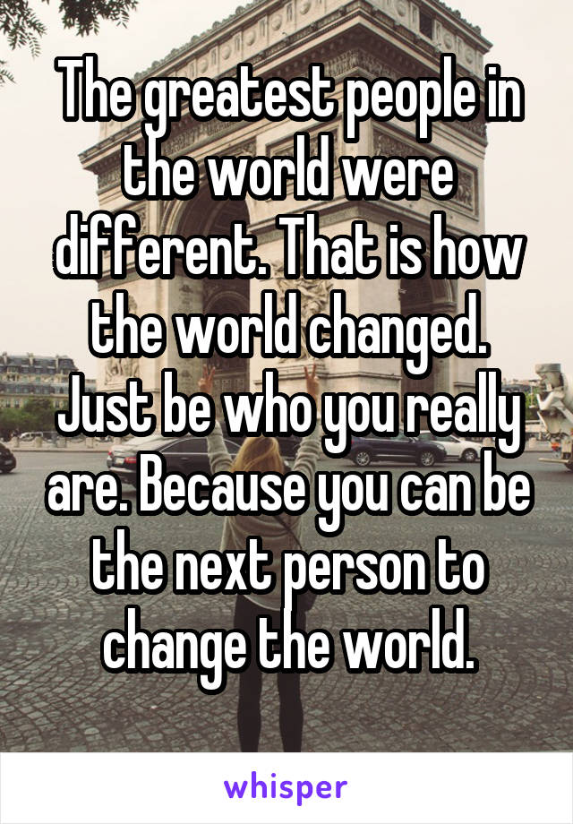 The greatest people in the world were different. That is how the world changed. Just be who you really are. Because you can be the next person to change the world.
