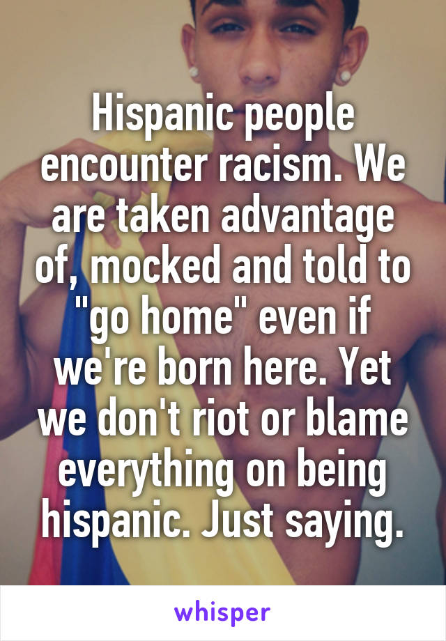 Hispanic people encounter racism. We are taken advantage of, mocked and told to "go home" even if we're born here. Yet we don't riot or blame everything on being hispanic. Just saying.