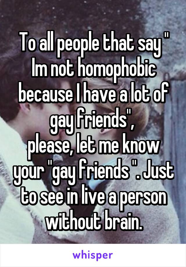 To all people that say " Im not homophobic because I have a lot of gay friends", 
please, let me know your "gay friends ". Just to see in live a person without brain.