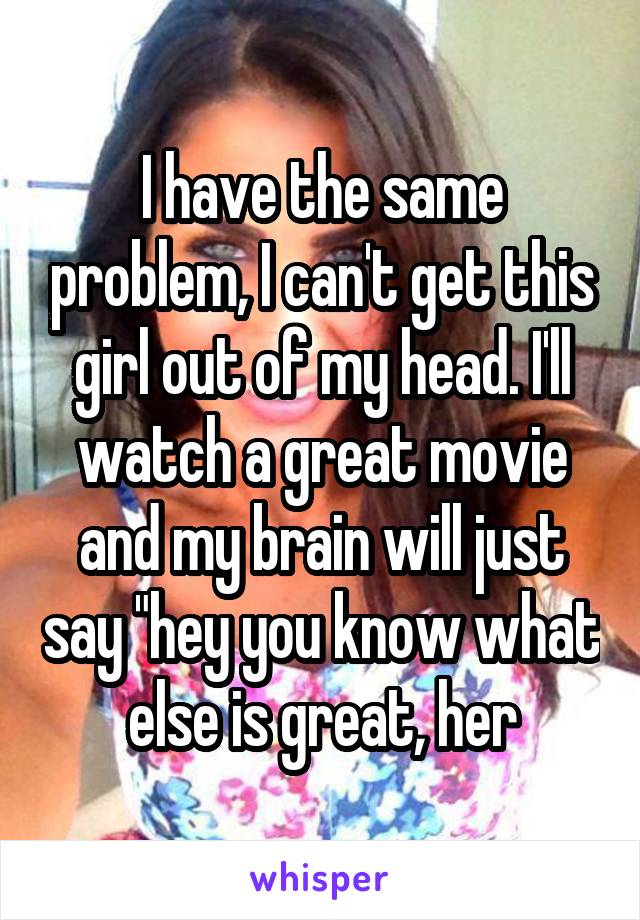 I have the same problem, I can't get this girl out of my head. I'll watch a great movie and my brain will just say "hey you know what else is great, her