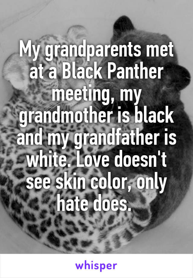 My grandparents met at a Black Panther meeting, my grandmother is black and my grandfather is white. Love doesn't see skin color, only hate does. 
