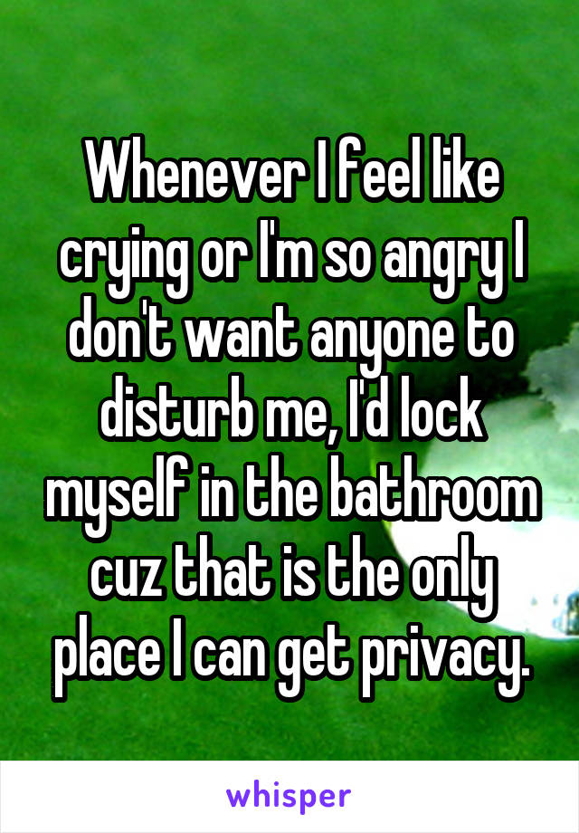 Whenever I feel like crying or I'm so angry I don't want anyone to disturb me, I'd lock myself in the bathroom cuz that is the only place I can get privacy.