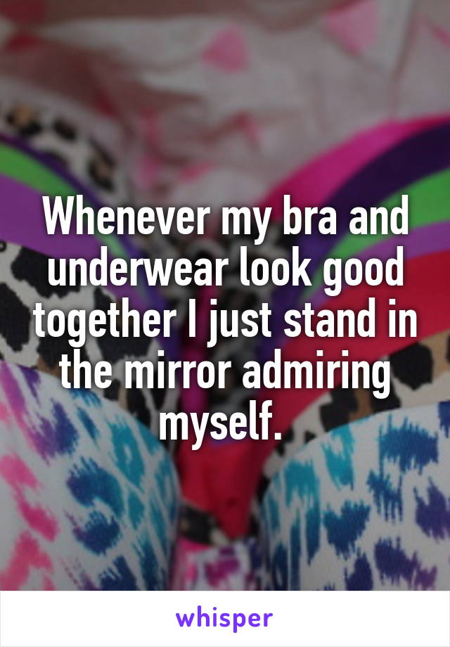 Whenever my bra and underwear look good together I just stand in the mirror admiring myself. 
