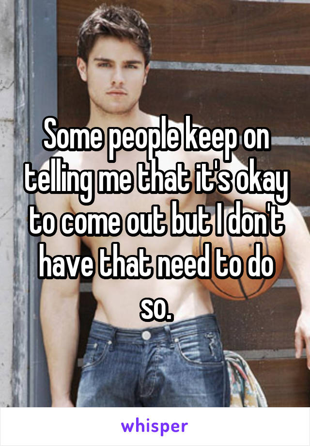 Some people keep on telling me that it's okay to come out but I don't have that need to do so.