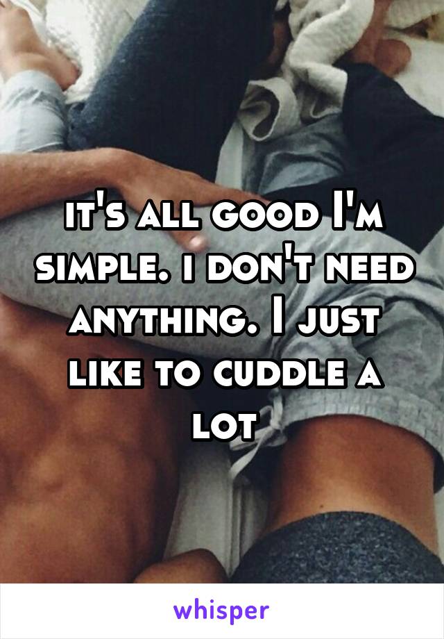 it's all good I'm simple. i don't need anything. I just like to cuddle a lot