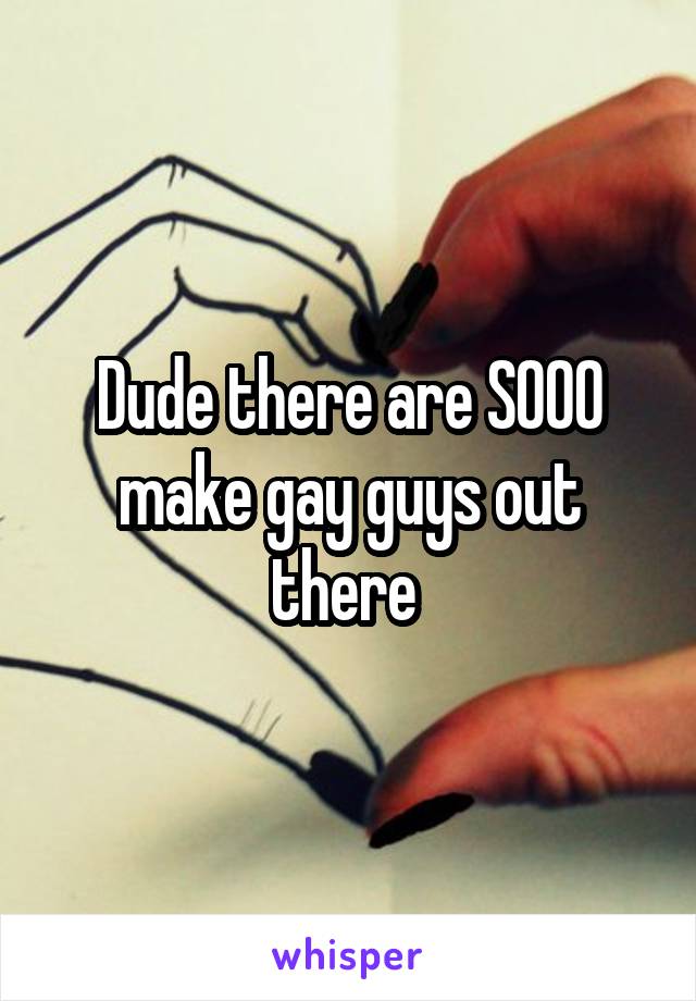 Dude there are SOOO make gay guys out there 
