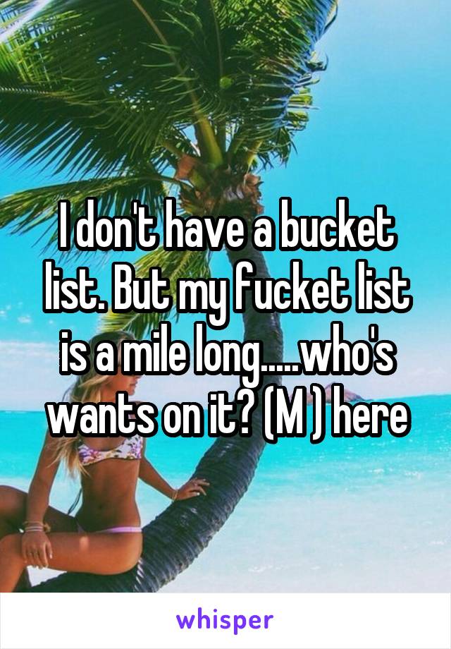 I don't have a bucket list. But my fucket list is a mile long.....who's wants on it? (M ) here