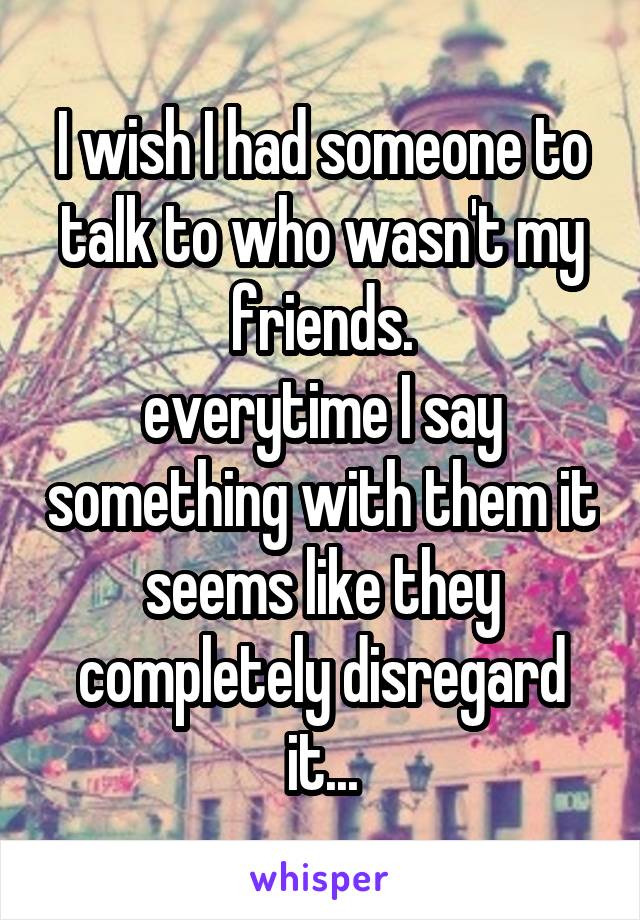 I wish I had someone to talk to who wasn't my friends.
everytime I say something with them it seems like they completely disregard it...