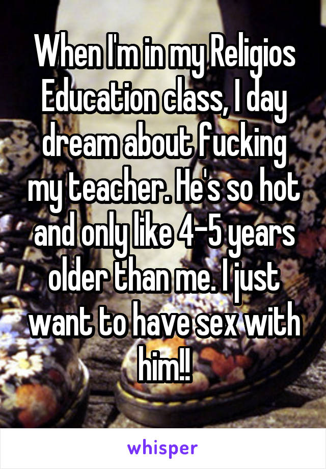 When I'm in my Religios Education class, I day dream about fucking my teacher. He's so hot and only like 4-5 years older than me. I just want to have sex with him!!
