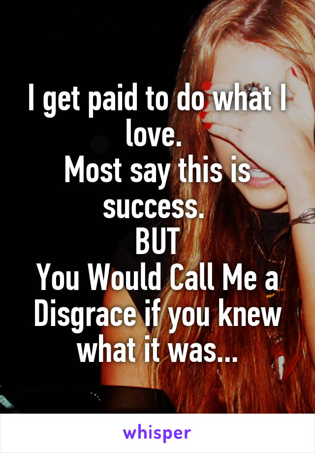 I get paid to do what I love. 
Most say this is success. 
BUT
You Would Call Me a Disgrace if you knew what it was...