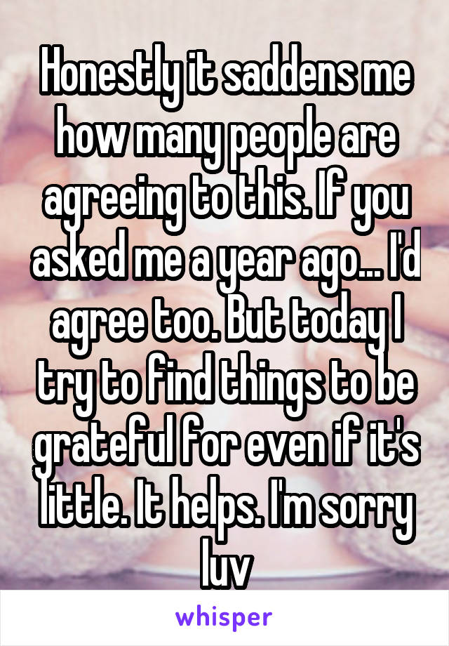 Honestly it saddens me how many people are agreeing to this. If you asked me a year ago... I'd agree too. But today I try to find things to be grateful for even if it's little. It helps. I'm sorry luv