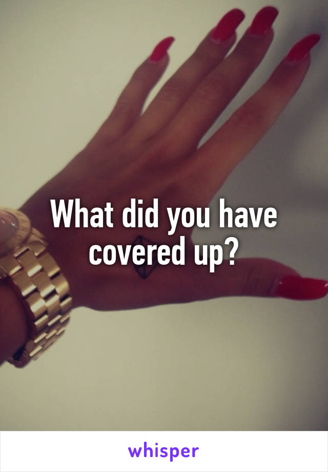 What did you have covered up?