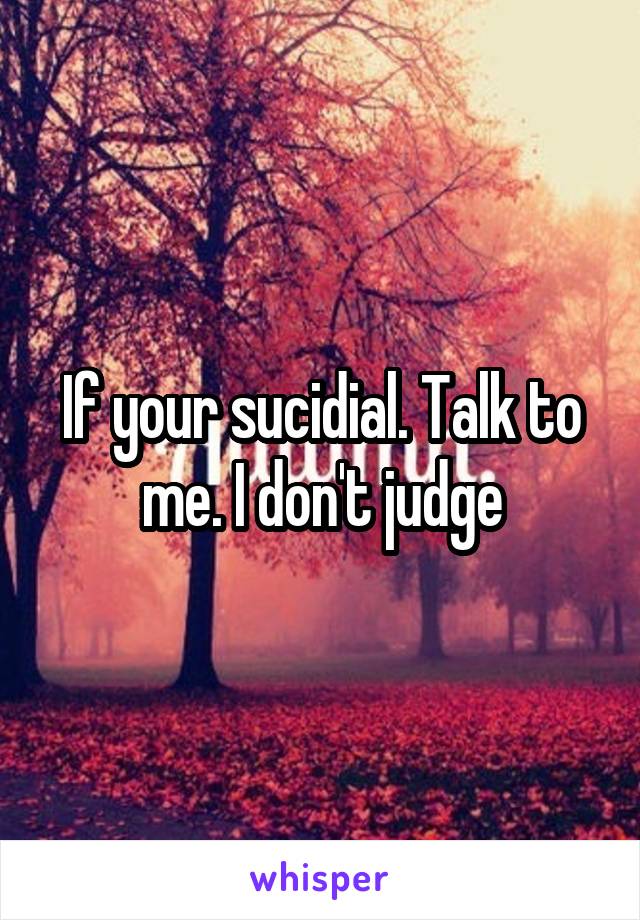 If your sucidial. Talk to me. I don't judge