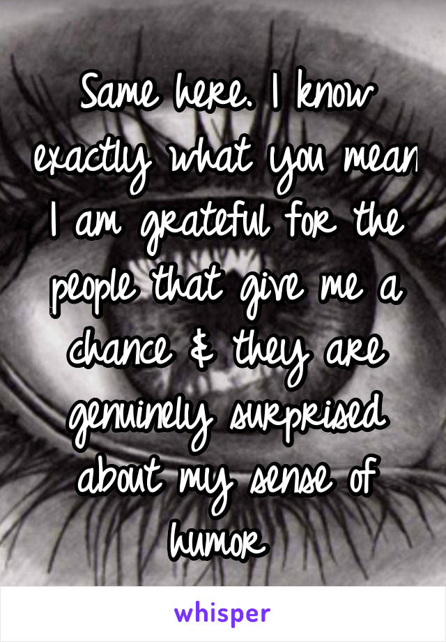 Same here. I know exactly what you mean I am grateful for the people that give me a chance & they are genuinely surprised about my sense of humor 