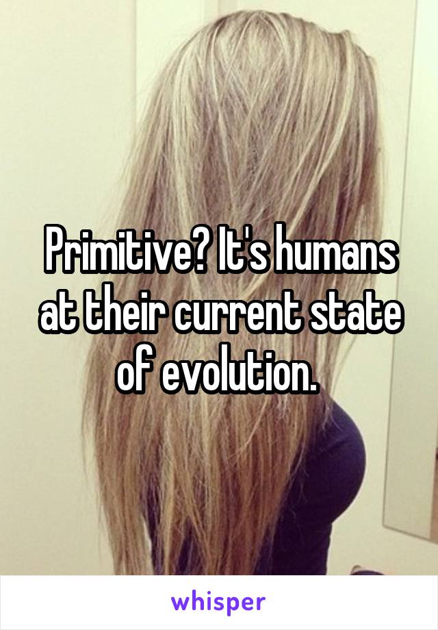 Primitive? It's humans at their current state of evolution. 