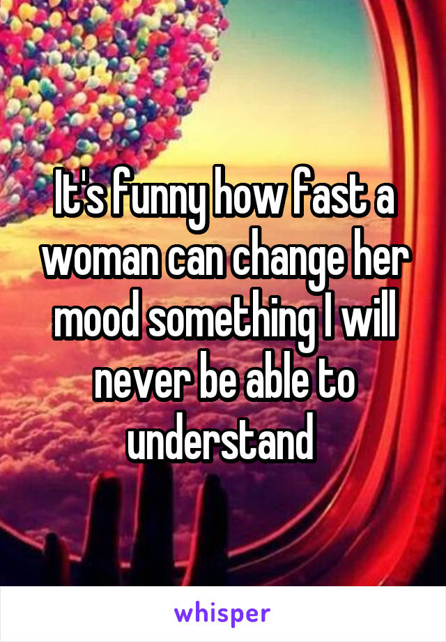 It's funny how fast a woman can change her mood something I will never be able to understand 