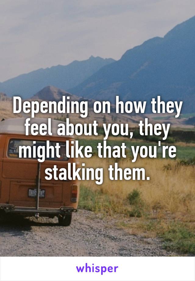 Depending on how they feel about you, they might like that you're stalking them.