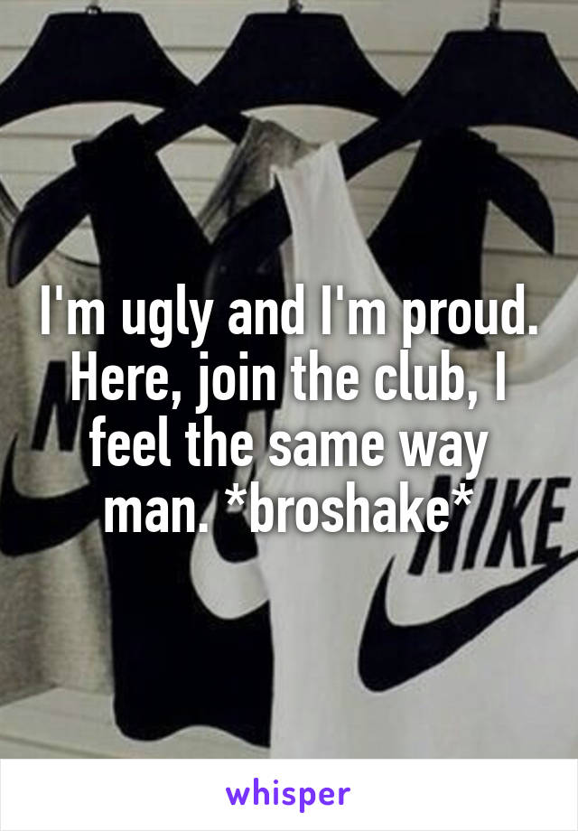 I'm ugly and I'm proud. Here, join the club, I feel the same way man. *broshake*