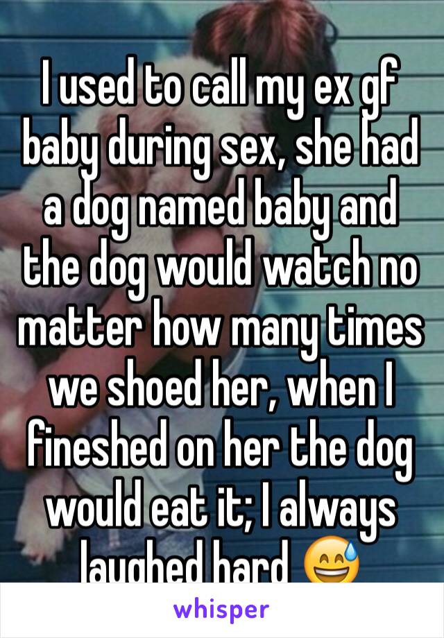 I used to call my ex gf baby during sex, she had a dog named baby and the dog would watch no matter how many times we shoed her, when I fineshed on her the dog would eat it; I always laughed hard 😅