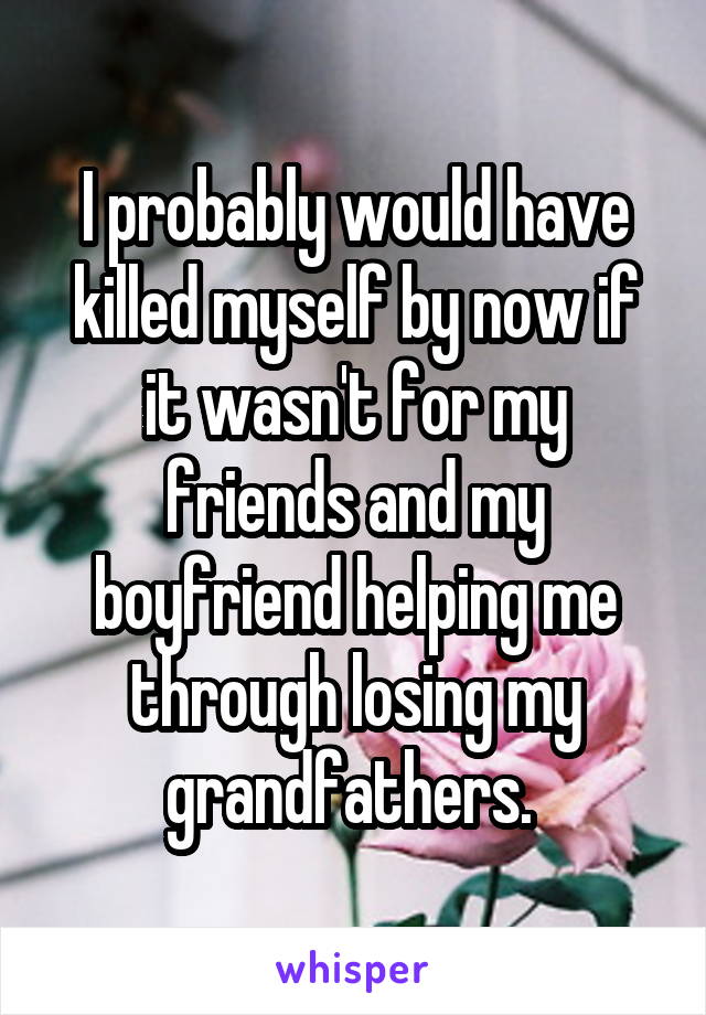 I probably would have killed myself by now if it wasn't for my friends and my boyfriend helping me through losing my grandfathers. 