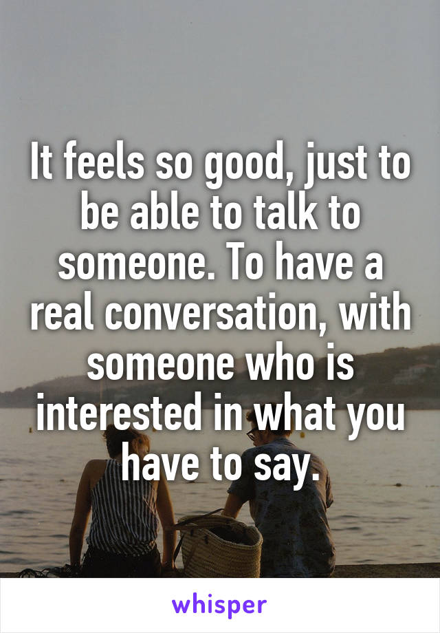 It feels so good, just to be able to talk to someone. To have a real conversation, with someone who is interested in what you have to say.