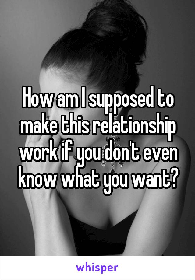 How am I supposed to make this relationship work if you don't even know what you want?