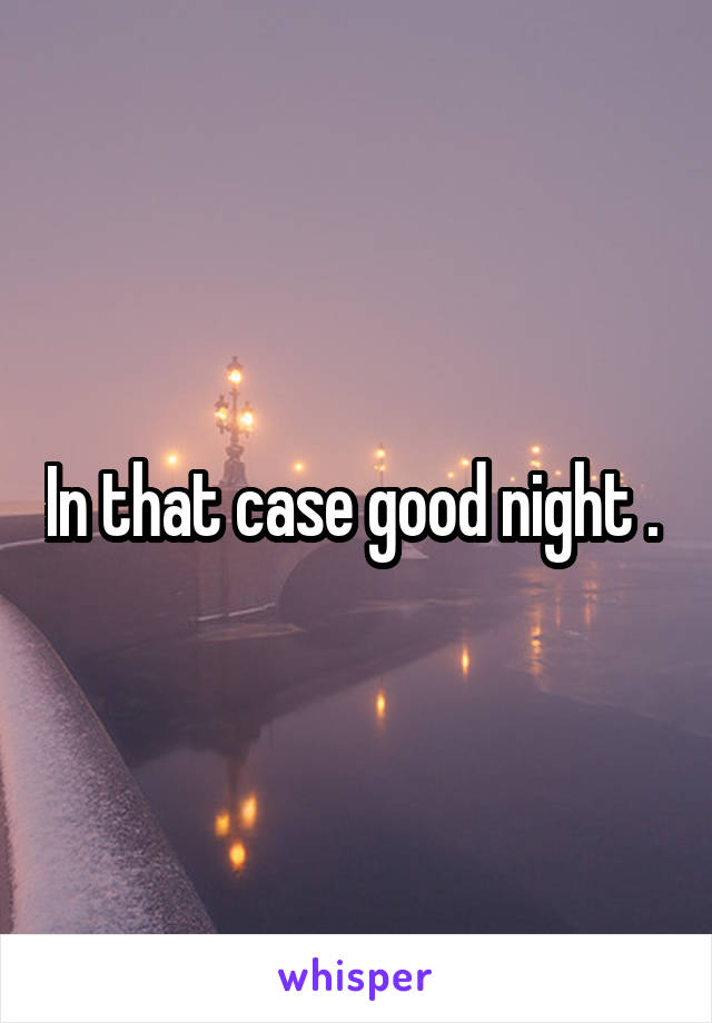 In that case good night . 