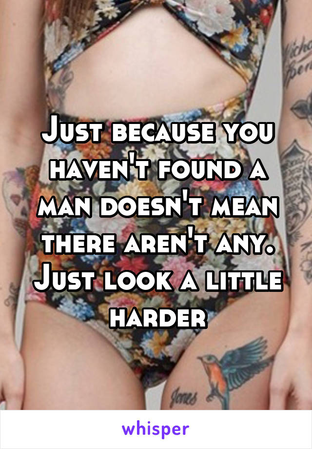 Just because you haven't found a man doesn't mean there aren't any. Just look a little harder