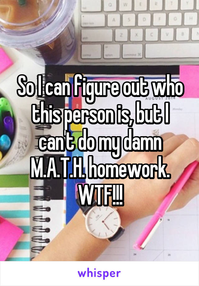 So I can figure out who this person is, but I can't do my damn M.A.T.H. homework. WTF!!!