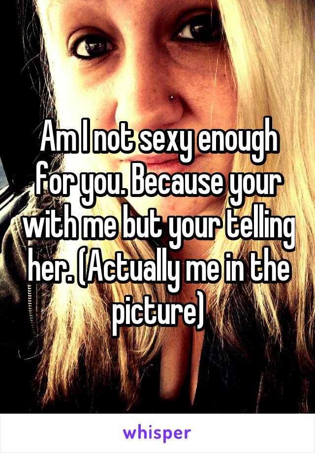 Am I not sexy enough for you. Because your with me but your telling her. (Actually me in the picture)