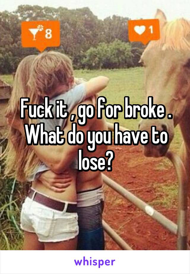 Fuck it , go for broke . What do you have to lose?