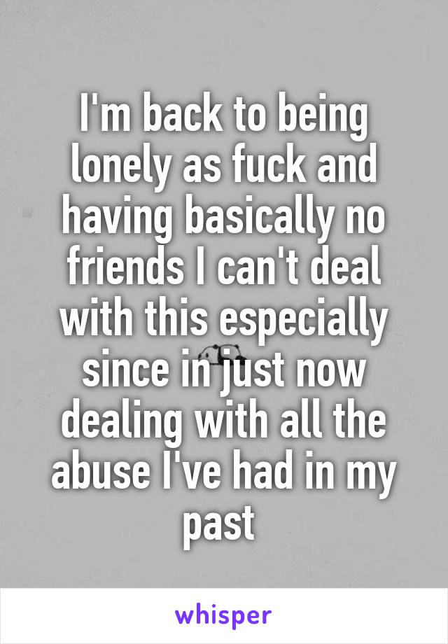 I'm back to being lonely as fuck and having basically no friends I can't deal with this especially since in just now dealing with all the abuse I've had in my past 