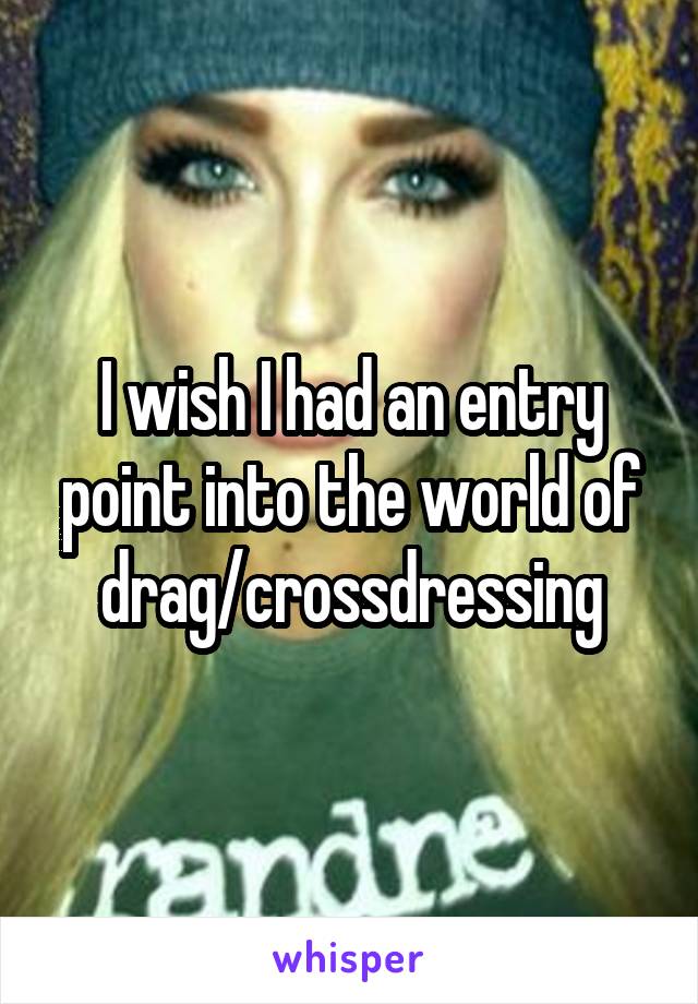 I wish I had an entry point into the world of drag/crossdressing