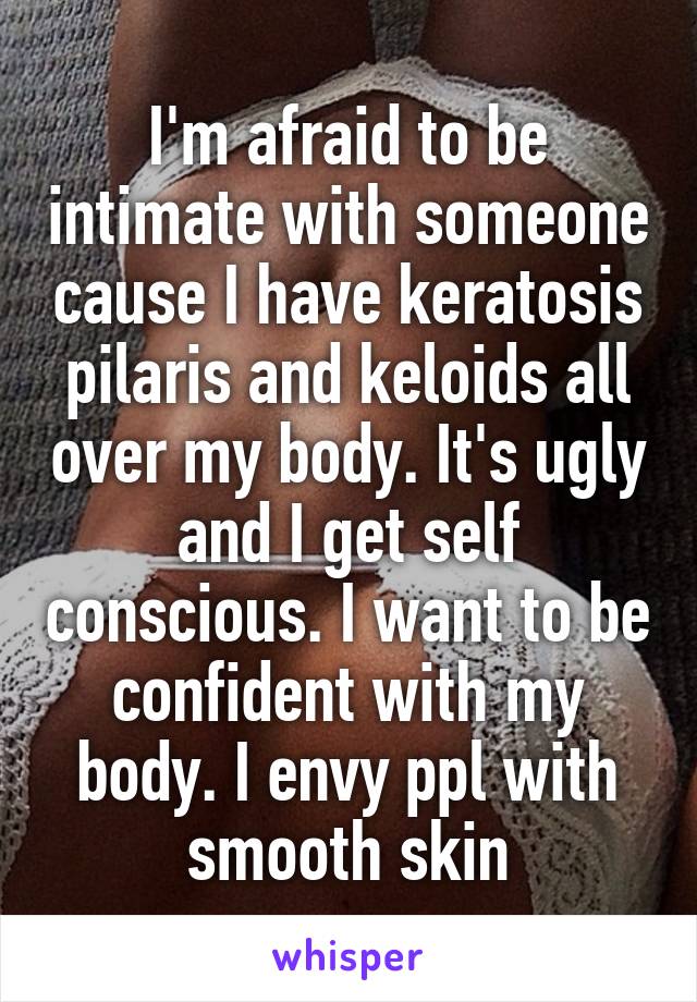 I'm afraid to be intimate with someone cause I have keratosis pilaris and keloids all over my body. It's ugly and I get self conscious. I want to be confident with my body. I envy ppl with smooth skin