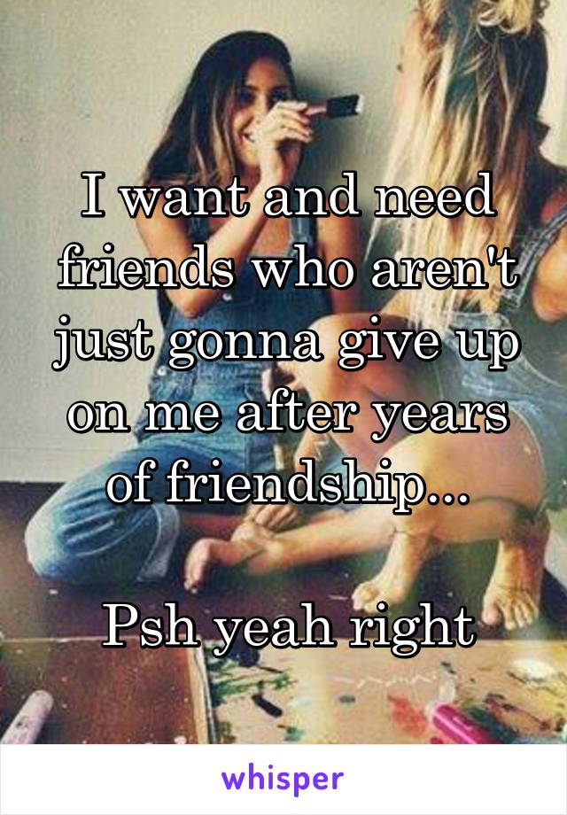 I want and need friends who aren't just gonna give up on me after years of friendship...

Psh yeah right