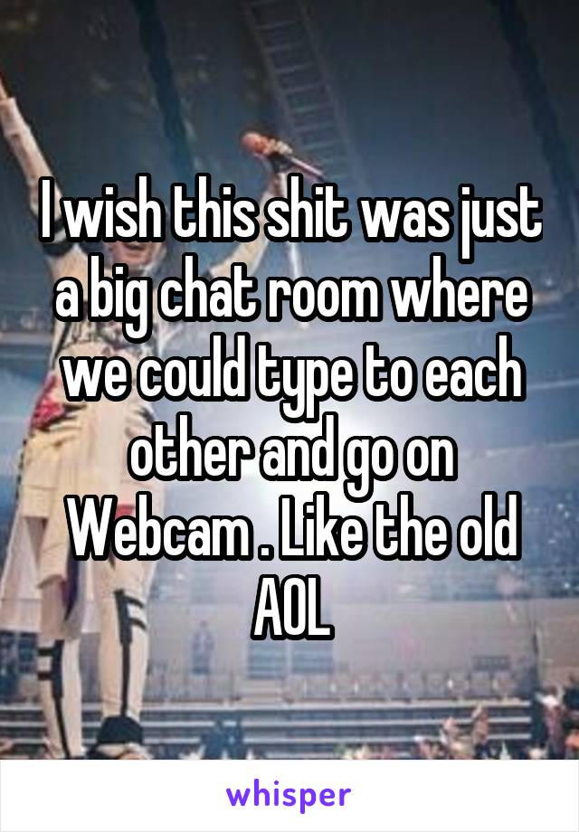 I wish this shit was just a big chat room where we could type to each other and go on Webcam . Like the old AOL