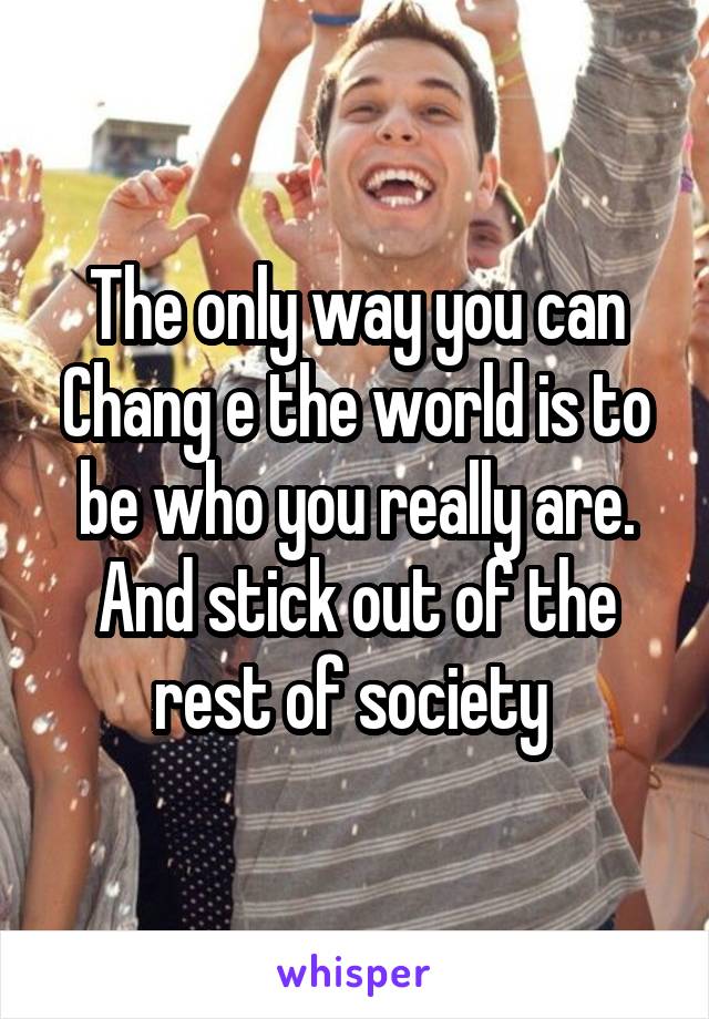 The only way you can Chang e the world is to be who you really are. And stick out of the rest of society 