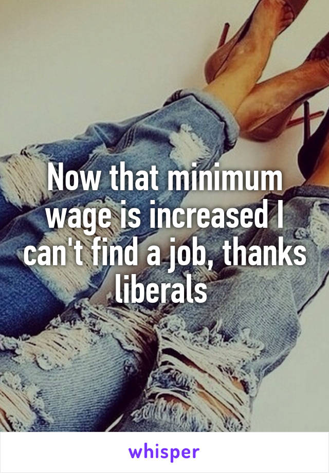 Now that minimum wage is increased I can't find a job, thanks liberals 