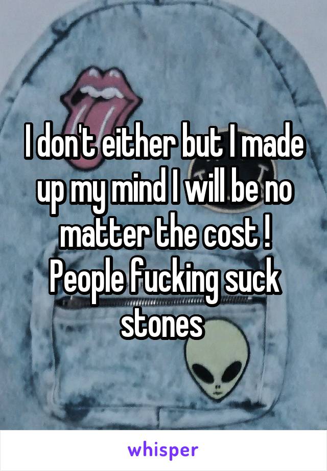 I don't either but I made up my mind I will be no matter the cost ! People fucking suck stones 