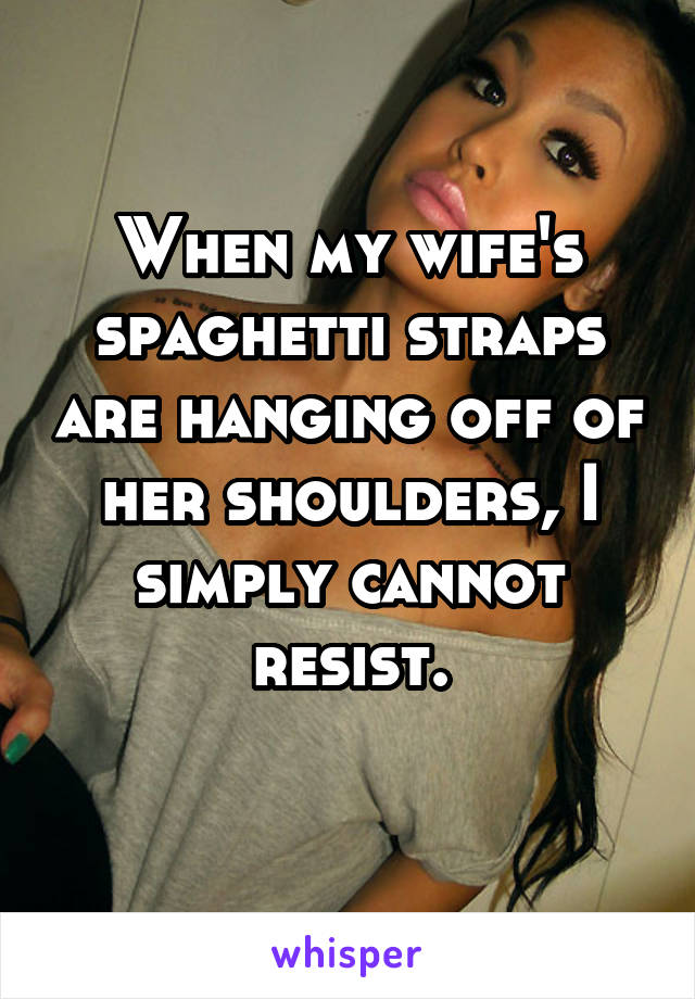 When my wife's spaghetti straps are hanging off of her shoulders, I simply cannot resist.
