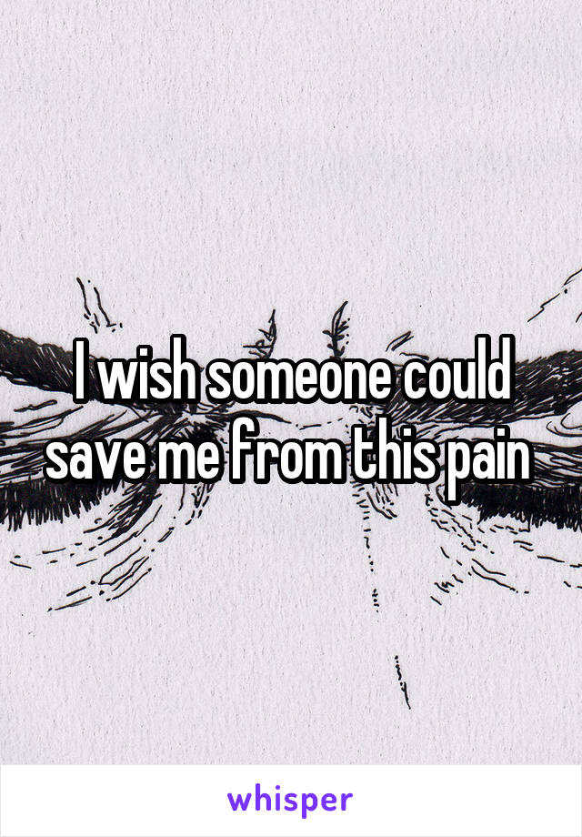 I wish someone could save me from this pain 