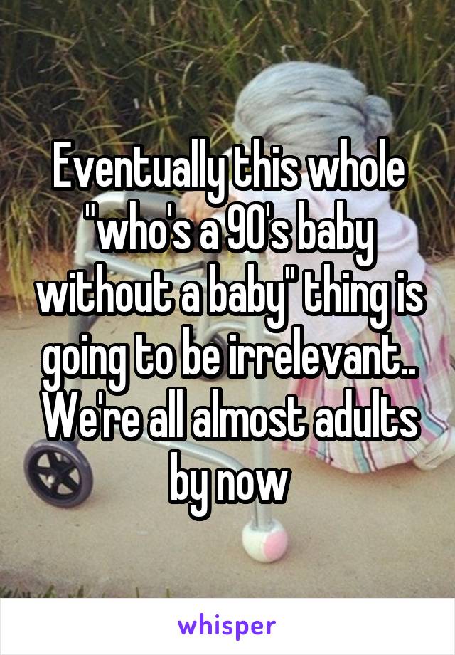Eventually this whole "who's a 90's baby without a baby" thing is going to be irrelevant.. We're all almost adults by now