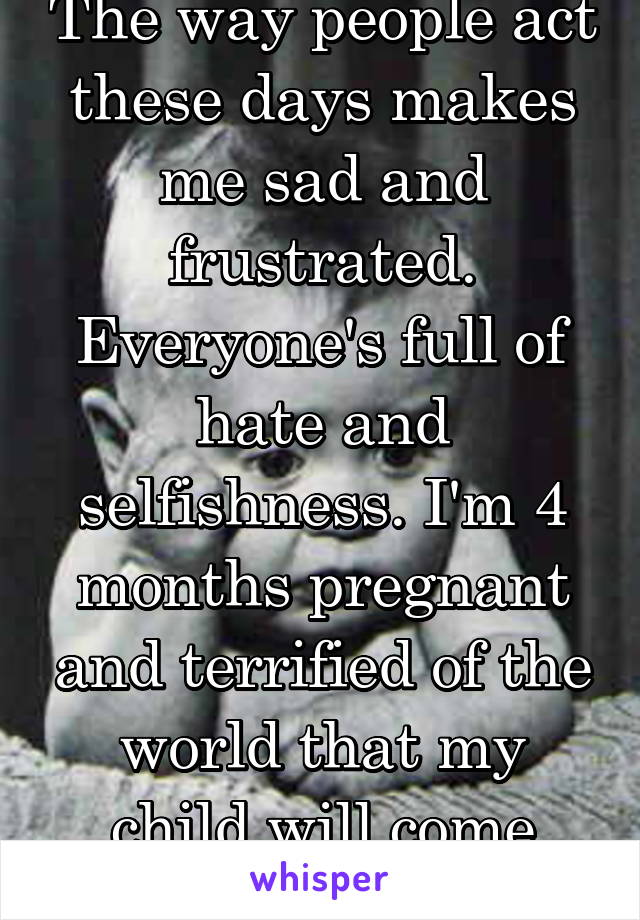 The way people act these days makes me sad and frustrated. Everyone's full of hate and selfishness. I'm 4 months pregnant and terrified of the world that my child will come into. 